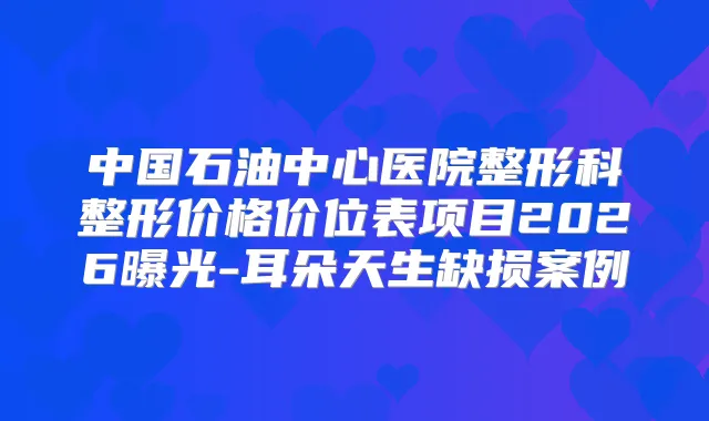 中国石油中心医院整形科整形价格价位表项目2026曝光-耳朵天生缺损案例