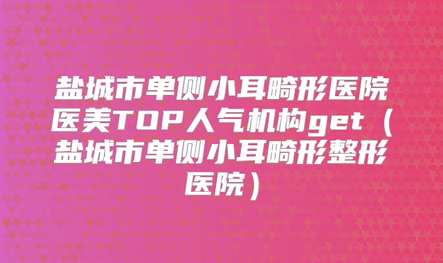 盐城市单侧小耳畸形医院医美TOP人气机构get(盐城市单侧小耳畸形整形医院)