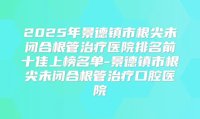 2025年景德镇市根尖未闭合根管医院排名前十佳上榜名单-景德镇市根尖未闭合根管口腔医院