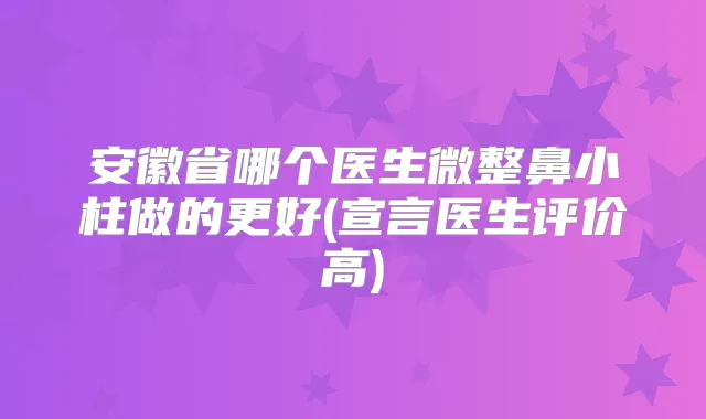 安徽省哪个医生微整鼻小柱做的更好(宣言医生评价高)