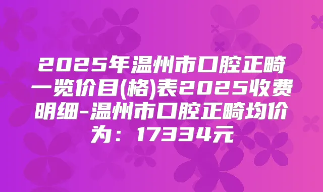 2025年温州市口腔正畸一览价目(格)表2025收费明细-温州市口腔正畸均价为：17334元
