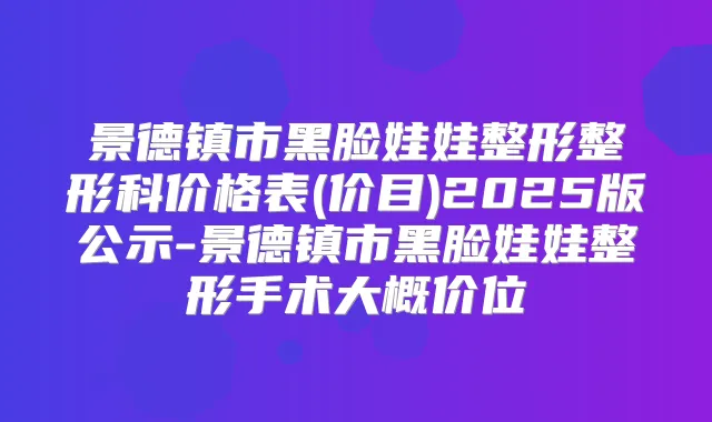 景德镇市黑脸娃娃整形整形科价格表(价目)2025版公示-景德镇市黑脸娃娃整形手术大概价位