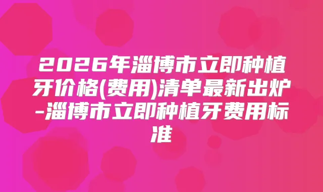 2026年淄博市立即种植牙价格(费用)清单新出炉-淄博市立即种植牙费用标准