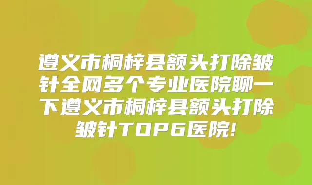 遵义市桐梓县额头打除皱针全网多个专业医院聊一下遵义市桐梓县额头打除皱针TOP6医院!