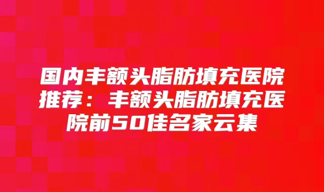 国内丰额头脂肪填充医院推荐：丰额头脂肪填充医院前50佳名家云集