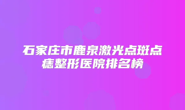 石家庄市鹿泉激光点斑点痣整形医院排名榜