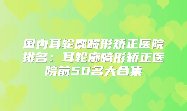 国内耳轮廓畸形矫正医院排名：耳轮廓畸形矫正医院前50名大合集