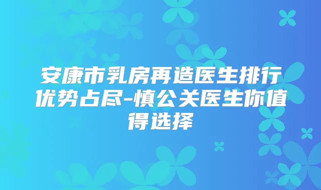 安康市乳房再造医生排行优势占尽-慎公关医生你值得选择