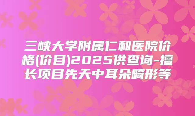 三峡大学附属仁和医院价格(价目)2025供查询-擅长项目先天中耳朵畸形等