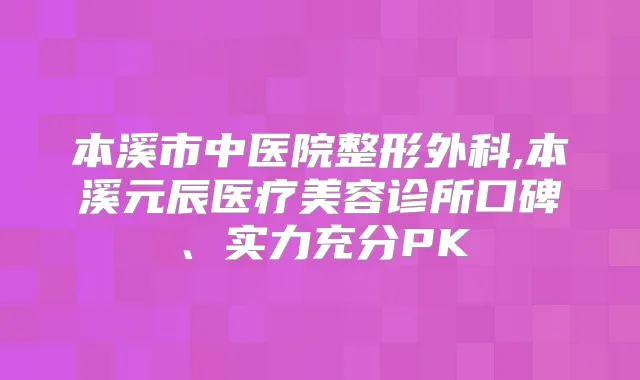 本溪市中医院整形外科,本溪元辰医疗美容诊所口碑、实力充分PK
