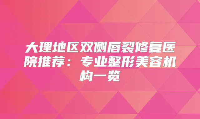 大理地区双侧唇裂修复医院推荐：专业整形美容机构一览