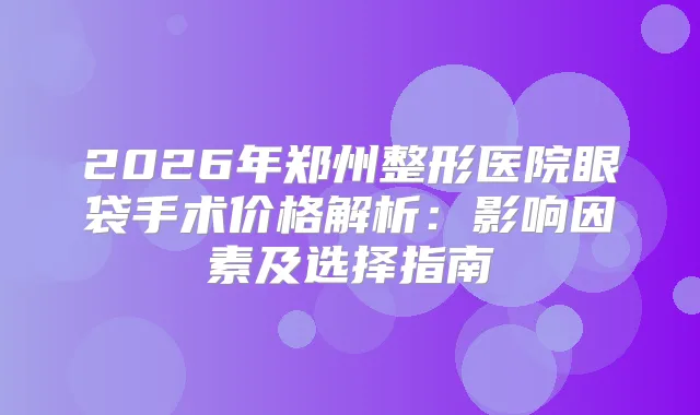 2026年郑州整形医院眼袋手术价格解析：影响因素及选择指南