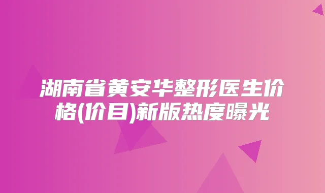 湖南省黄安华整形医生价格(价目)新版热度曝光