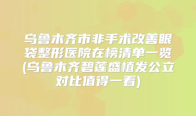 乌鲁木齐市非手术眼袋整形医院在榜清单一览(乌鲁木齐碧莲盛植发公立对比值得一看)