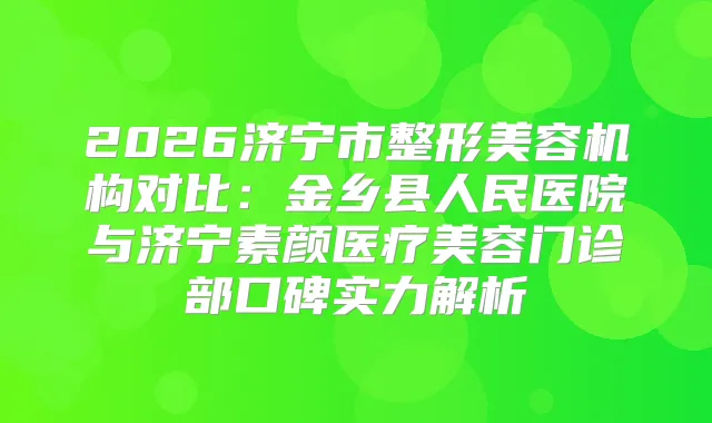 2026济宁市整形美容机构对比:金乡县人民医院与济宁素颜医疗美容门诊部口碑实力解析