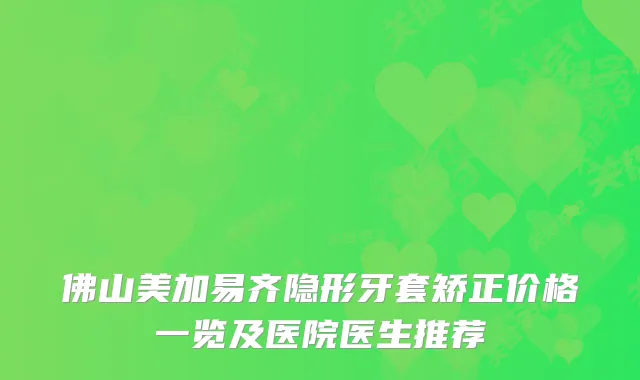 佛山美加易齐隐形牙套矫正价格一览及医院医生推荐