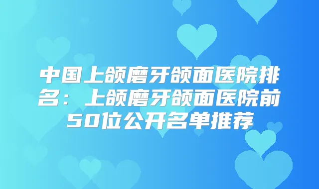 中国上颌磨牙颌面医院排名：上颌磨牙颌面医院前50位公开名单推荐