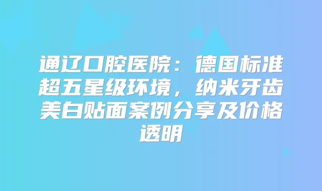 通辽口腔医院:德国标准超五星级环境,纳米牙齿美白贴面案例分享及价格透明
