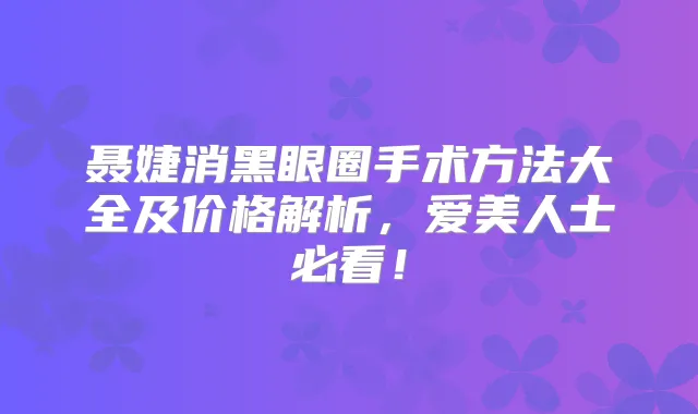 聂婕消黑眼圈手术方法大全及价格解析，爱美人士必看！