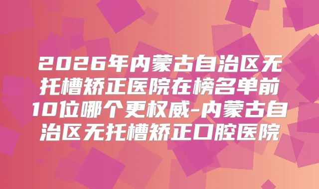 2026年内蒙古自治区无托槽矫正医院在榜名单前10位哪个更-内蒙古自治区无托槽矫正口腔医院