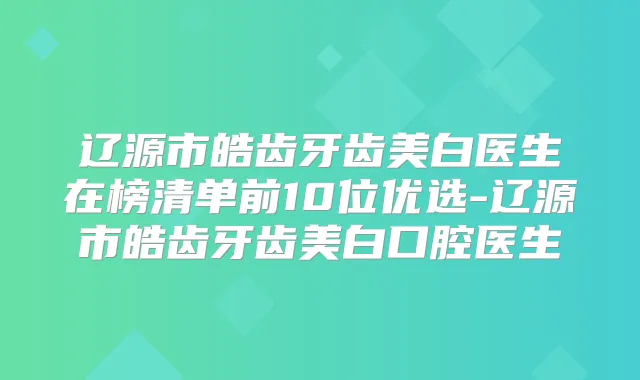 辽源市皓齿牙齿美白医生在榜清单前10位优选-辽源市皓齿牙齿美白口腔医生