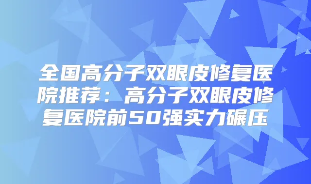 全国高分子双眼皮修复医院推荐:高分子双眼皮修复医院前50强实力碾压