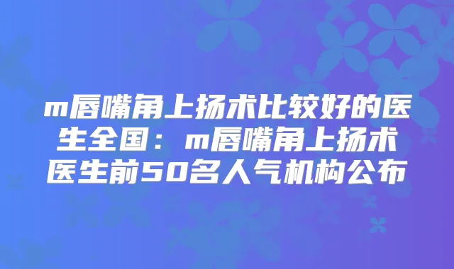 m唇嘴角上扬术比较好的医生全国:m唇嘴角上扬术医生前50名人气机构公布