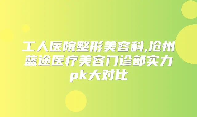 工人医院整形美容科,沧州蓝途医疗美容门诊部实力pk大对比