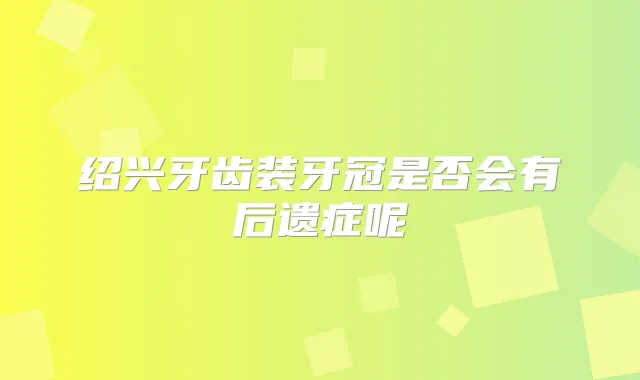 绍兴牙齿装牙冠是否会有后遗症呢