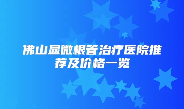 佛山显微根管医院推荐及价格一览
