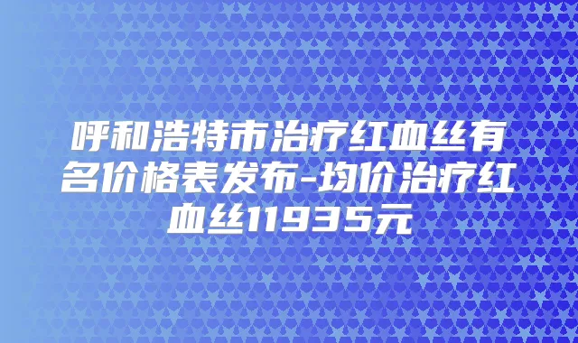 呼和浩特市红血丝有名价格表发布-均价红血丝11935元