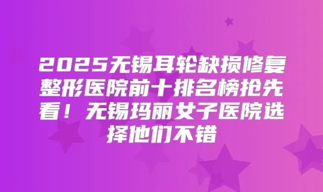 2025无锡耳轮缺损修复整形医院前十排名榜抢先看！无锡玛丽女子医院选择他们不错