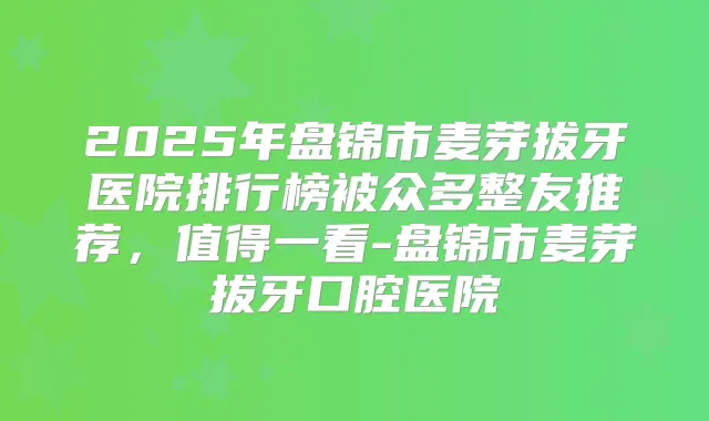 2025年盘锦市麦芽拔牙医院排行榜被众多整友推荐，值得一看-盘锦市麦芽拔牙口腔医院