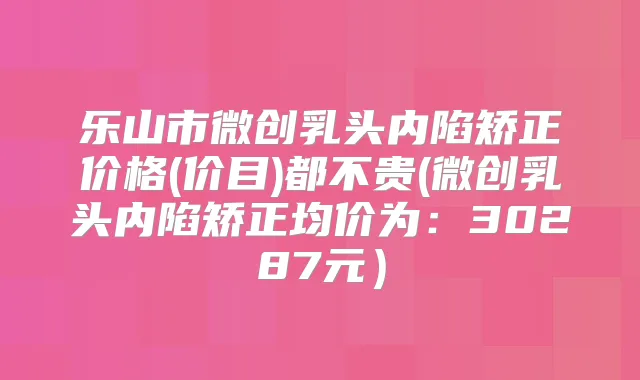 乐山市微创乳头内陷矫正价格(价目)都不贵(微创乳头内陷矫正均价为:30287元)