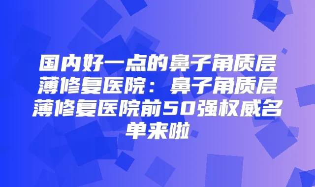 国内好一点的鼻子角质层薄修复医院：鼻子角质层薄修复医院前50强名单来啦