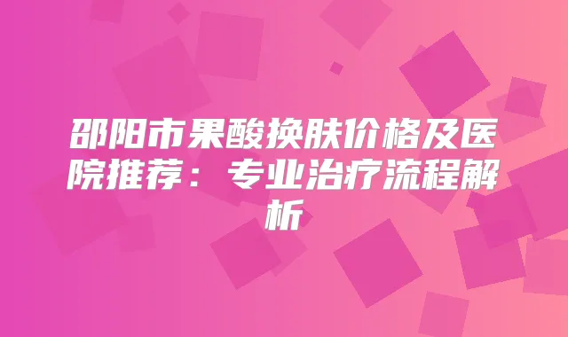 邵阳市果酸换肤价格及医院推荐：专业流程解析