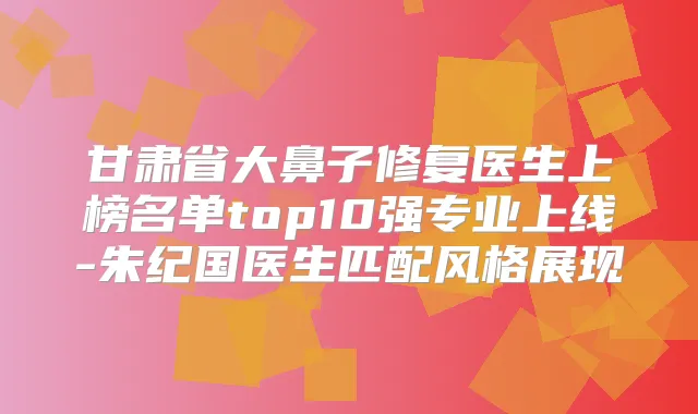 甘肃省大鼻子修复医生上榜名单top10强专业上线-朱纪国医生匹配风格展现