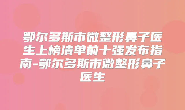 鄂尔多斯市微整形鼻子医生上榜清单前十强发布指南-鄂尔多斯市微整形鼻子医生