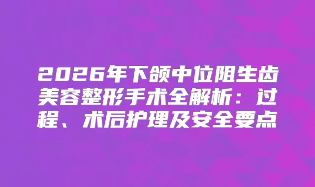 2026年下颌中位阻生齿美容整形手术全解析：过程、术后护理及安全要点