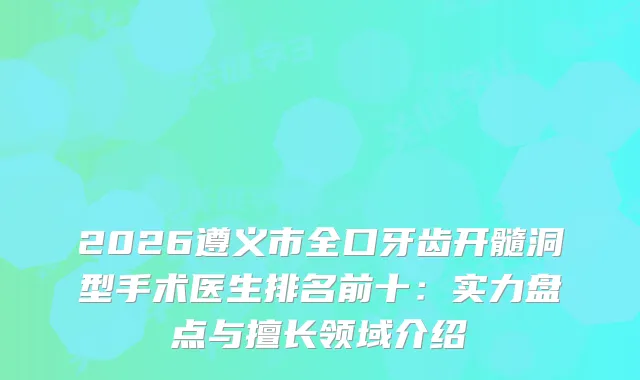 2026遵义市全口牙齿开髓洞型手术医生排名前十：实力盘点与擅长领域介绍