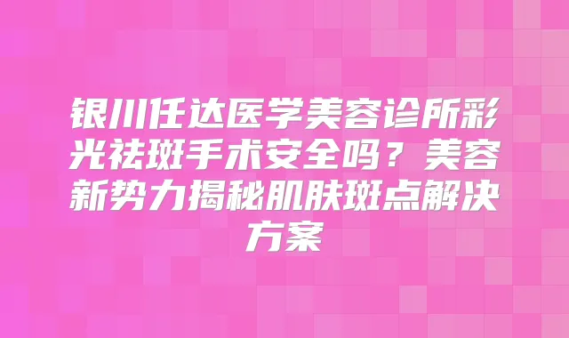 银川任达医学美容诊所彩光祛斑手术安全吗？美容新势力揭秘肌肤斑点解决方案