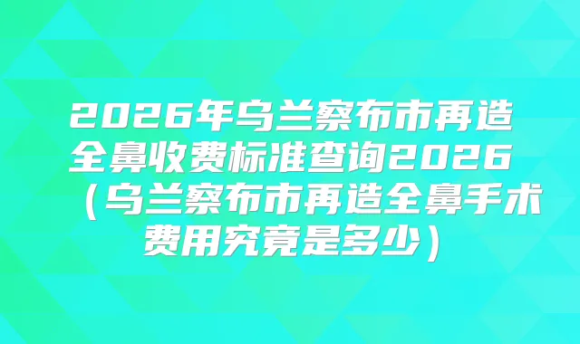 2026年乌兰察布市再造全鼻收费标准查询2026（乌兰察布市再造全鼻手术费用究竟是多少）