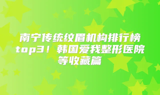 南宁传统纹眉机构排行榜top3！韩国爱我整形医院等收藏篇