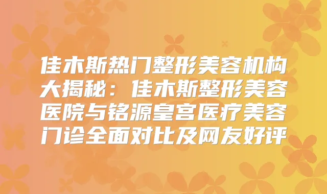 佳木斯热门整形美容机构大揭秘：佳木斯整形美容医院与铭源皇宫医疗美容门诊全面对比及网友好评