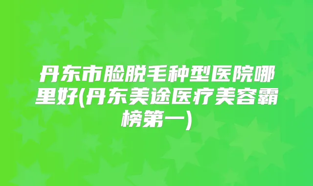 丹东市脸脱毛种型医院哪里好(丹东美途医疗美容霸榜第一)