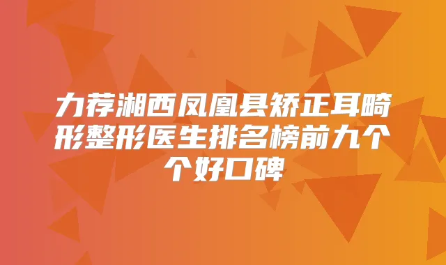 力荐湘西凤凰县矫正耳畸形整形医生排名榜前九个个好口碑