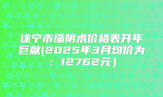 遂宁市缩阴术价格表开年巨献(2025年3月均价为:12762元)