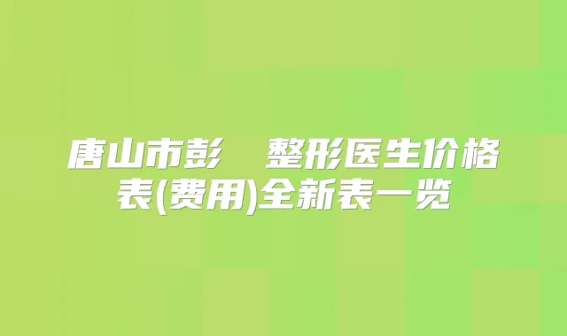唐山市彭喆‌整形医生价格表(费用)全新表一览