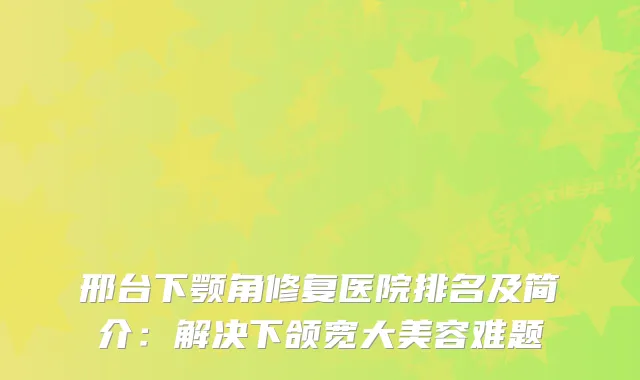 邢台下颚角修复医院排名及简介：解决下颌宽大美容难题