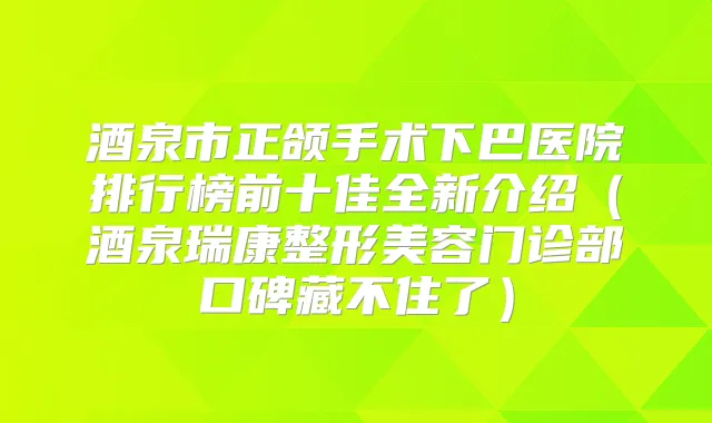 酒泉市正颌手术下巴医院排行榜前十佳全新介绍（酒泉瑞康整形美容门诊部口碑藏不住了）